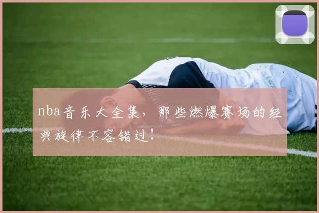 nba音乐大全集，那些燃爆赛场的经典旋律不容错过！