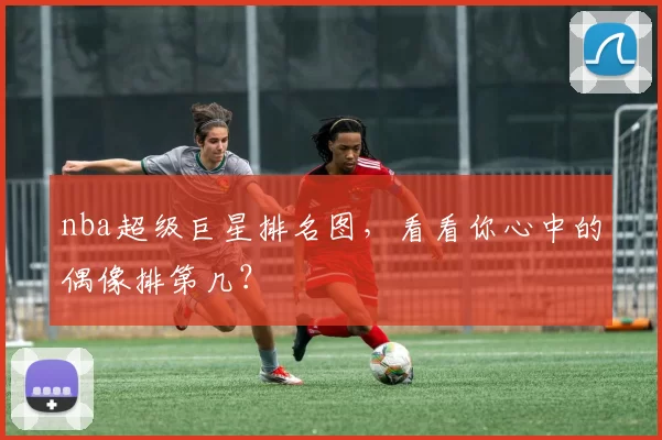 nba超级巨星排名图，看看你心中的偶像排第几？