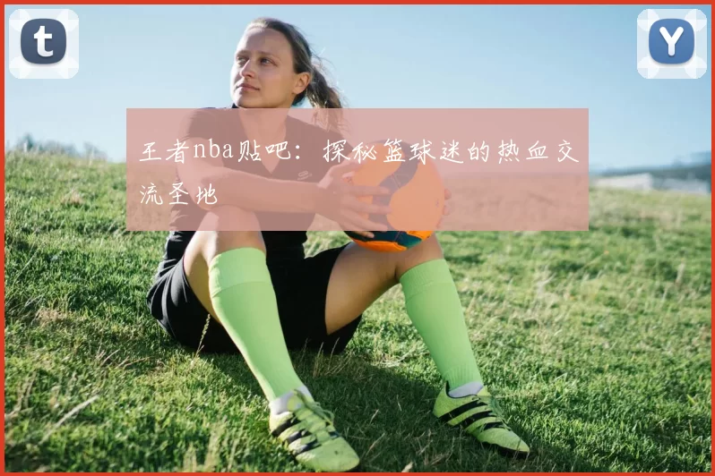 王者nba贴吧：探秘篮球迷的热血交流圣地