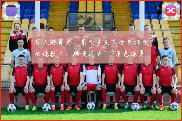 有大腿真好！泰伦卢发布会直指伦纳德救主，顺便还夸了2角色球员