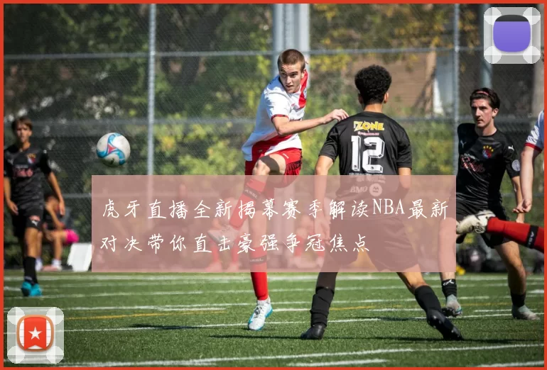 虎牙直播全新揭幕赛季解读NBA最新对决带你直击豪强争冠焦点