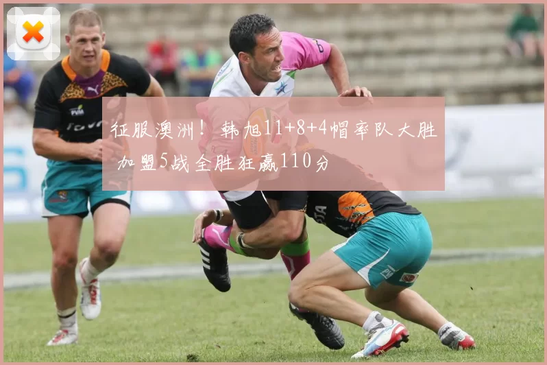 征服澳洲!韩旭11+8+4帽率队大胜 加盟5战全胜狂赢110分