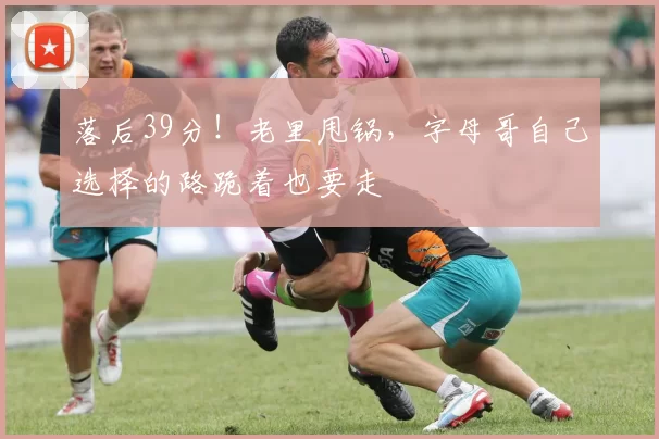 落后39分！老里甩锅，字母哥自己选择的路跪着也要走