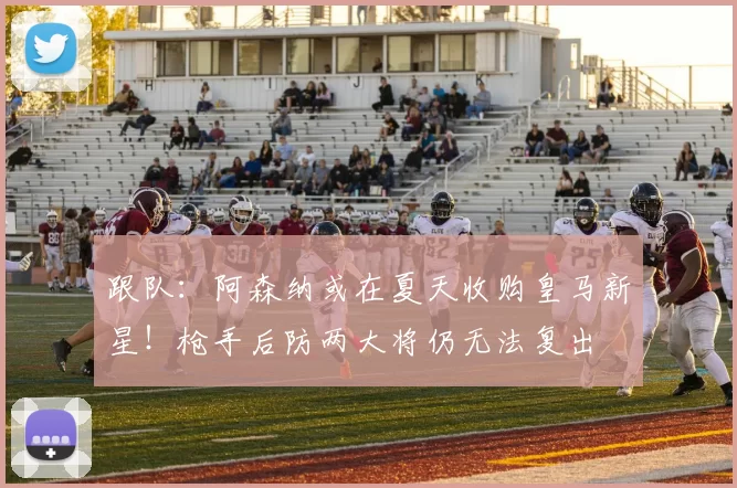 跟队：阿森纳或在夏天收购皇马新星！枪手后防两大将仍无法复出