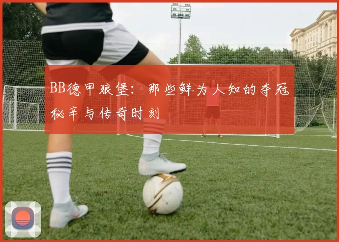 BB德甲狼堡：那些鲜为人知的夺冠秘辛与传奇时刻