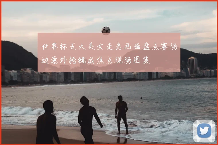 世界杯五大美女走光画面盘点赛场边意外抢镜成焦点现场图集