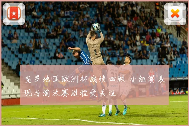克罗地亚欧洲杯战绩回顾 小组赛表现与淘汰赛进程受关注