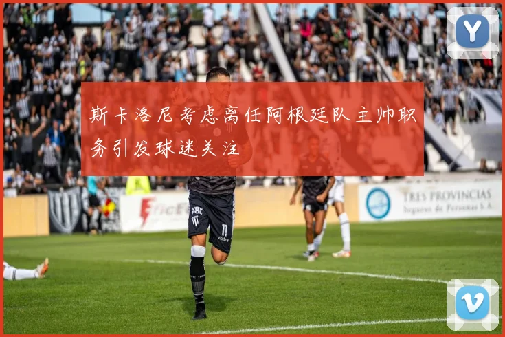 斯卡洛尼考虑离任阿根廷队主帅职务引发球迷关注