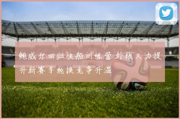 鲍威尔回归快船训练营 外线火力提升新赛季轮换竞争升温