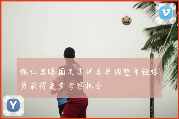 鲍仁君曝国足集训名单调整年轻球员获得更多考察机会