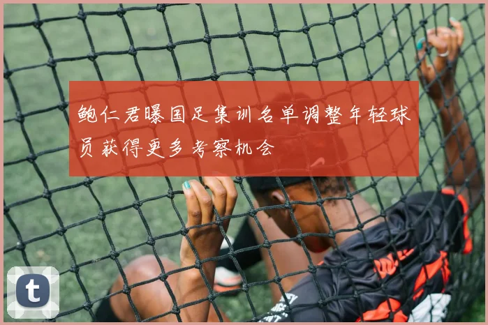 鲍仁君曝国足集训名单调整年轻球员获得更多考察机会