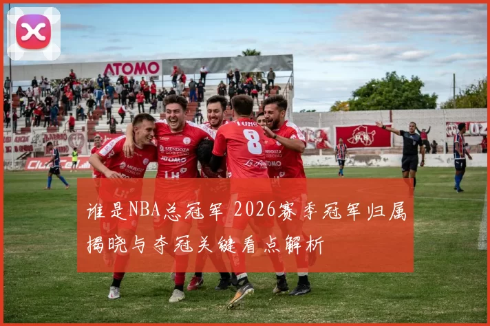 谁是NBA总冠军 2026赛季冠军归属揭晓与夺冠关键看点解析