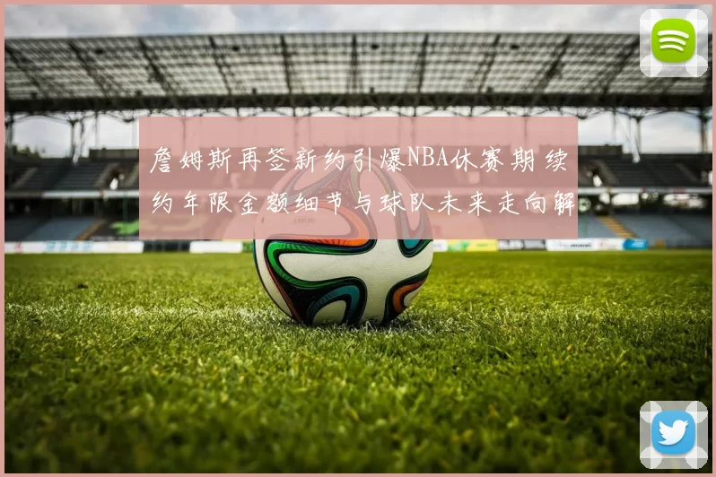 詹姆斯再签新约引爆NBA休赛期 续约年限金额细节与球队未来走向解析