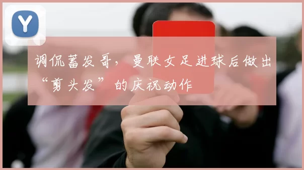 调侃蓄发哥，曼联女足进球后做出“剪头发”的庆祝动作