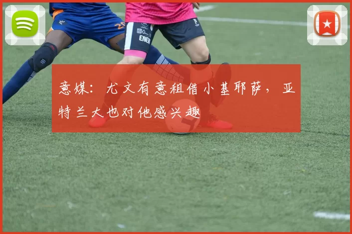 意媒：尤文有意租借小基耶萨，亚特兰大也对他感兴趣