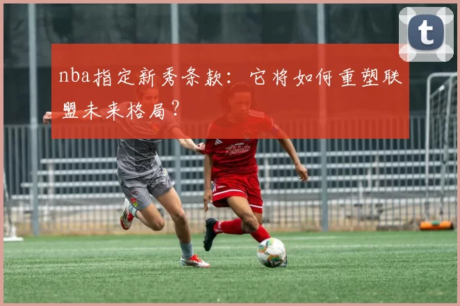 nba指定新秀条款：它将如何重塑联盟未来格局？