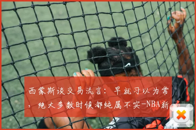 西蒙斯谈交易流言：早就习以为常，绝大多数时候都纯属不实-NBA新闻