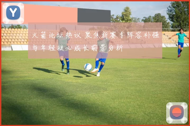 火箭论坛热议 聚焦新赛季阵容补强与年轻核心成长前景分析