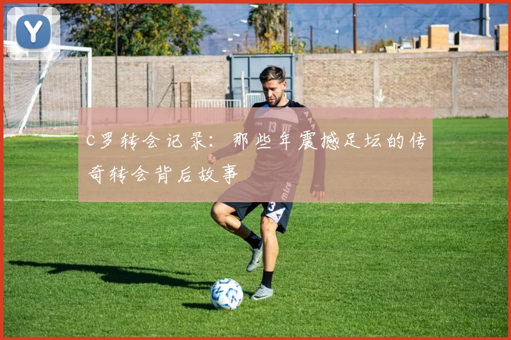 c罗转会记录：那些年震撼足坛的传奇转会背后故事
