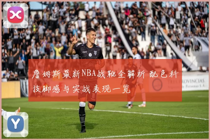 詹姆斯最新NBA战靴全解析 配色科技脚感与实战表现一览