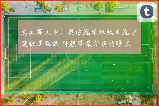 总决赛大冷！奥运冠军双线丢冠 王楚钦遇强敌 孙颖莎最新伤情曝光