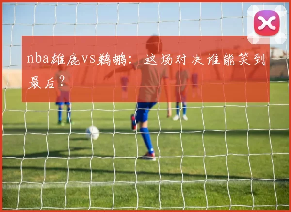 nba雄鹿vs鹈鹕:这场对决谁能笑到最后?