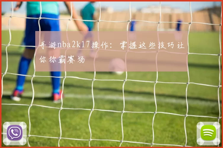 手游nba2k17操作:掌握这些技巧让你称霸赛场