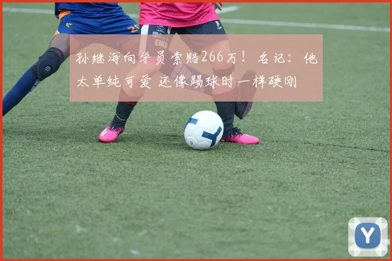 孙继海向学员索赔266万！名记：他太单纯可爱 还像踢球时一样硬刚