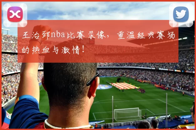 王治郅nba比赛录像，重温经典赛场的热血与激情！