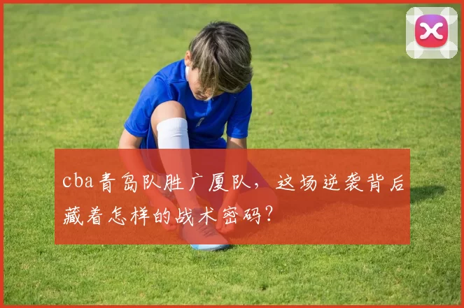 cba青岛队胜广厦队，这场逆袭背后藏着怎样的战术密码？