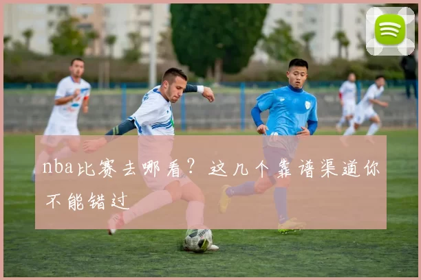 nba比赛去哪看？这几个靠谱渠道你不能错过
