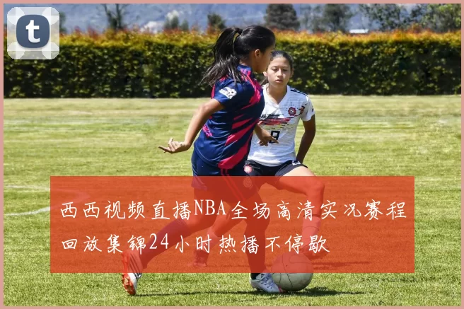 西西视频直播NBA全场高清实况赛程回放集锦24小时热播不停歇