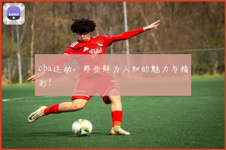 cba运动,那些鲜为人知的魅力与精彩!