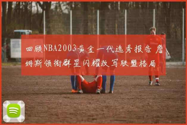回顾NBA2003黄金一代选秀报告 詹姆斯领衔群星闪耀改写联盟格局