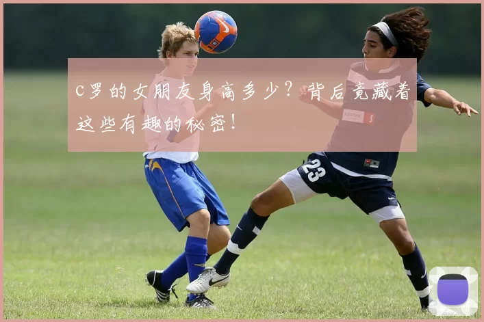c罗的女朋友身高多少？背后竟藏着这些有趣的秘密！